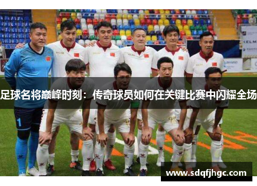 足球名将巅峰时刻：传奇球员如何在关键比赛中闪耀全场
