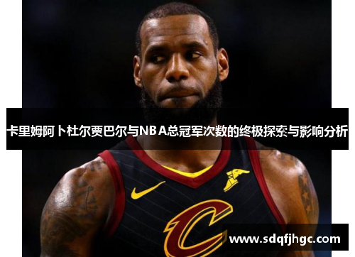 卡里姆阿卜杜尔贾巴尔与NBA总冠军次数的终极探索与影响分析