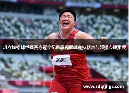 巩立姣铅球世锦赛夺冠全纪录展现巅峰竞技状态与超强心理素质